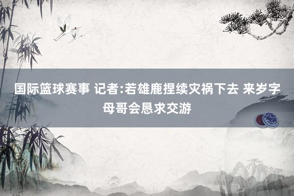 国际篮球赛事 记者:若雄鹿捏续灾祸下去 来岁字母哥会恳求交游