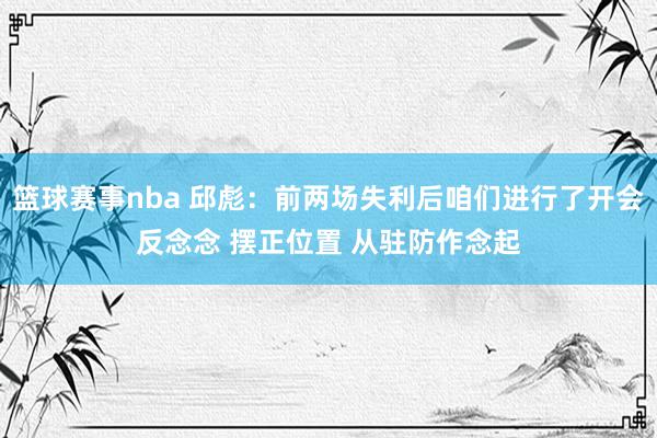 篮球赛事nba 邱彪：前两场失利后咱们进行了开会反念念 摆正位置 从驻防作念起