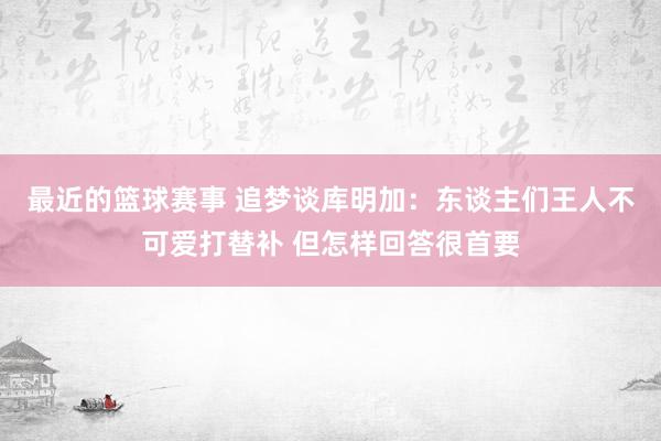 最近的篮球赛事 追梦谈库明加：东谈主们王人不可爱打替补 但怎样回答很首要