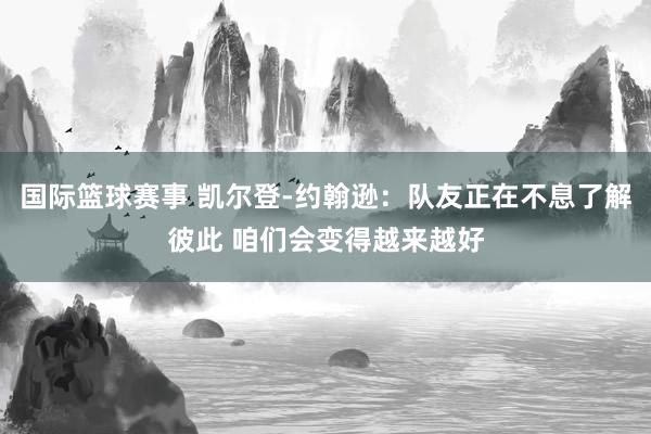 国际篮球赛事 凯尔登-约翰逊：队友正在不息了解彼此 咱们会变得越来越好