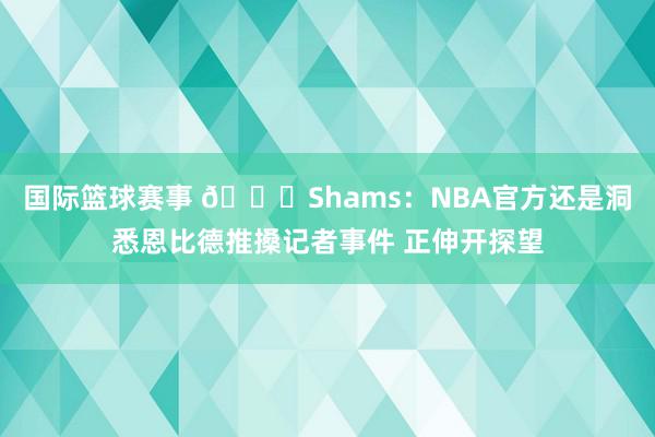 国际篮球赛事 👀Shams：NBA官方还是洞悉恩比德推搡记者事件 正伸开探望