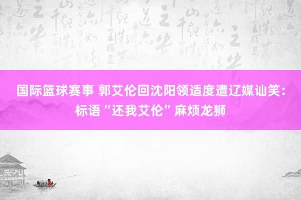 国际篮球赛事 郭艾伦回沈阳领适度遭辽媒讪笑：标语“还我艾伦”麻烦龙狮