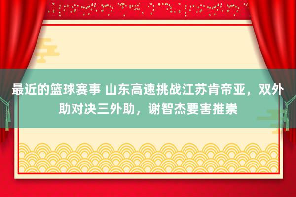 最近的篮球赛事 山东高速挑战江苏肯帝亚，双外助对决三外助，谢智杰要害推崇