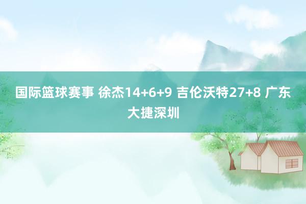 国际篮球赛事 徐杰14+6+9 吉伦沃特27+8 广东大捷深圳