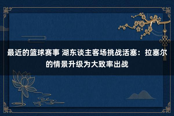 最近的篮球赛事 湖东谈主客场挑战活塞：拉塞尔的情景升级为大致率出战