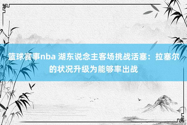 篮球赛事nba 湖东说念主客场挑战活塞：拉塞尔的状况升级为能够率出战