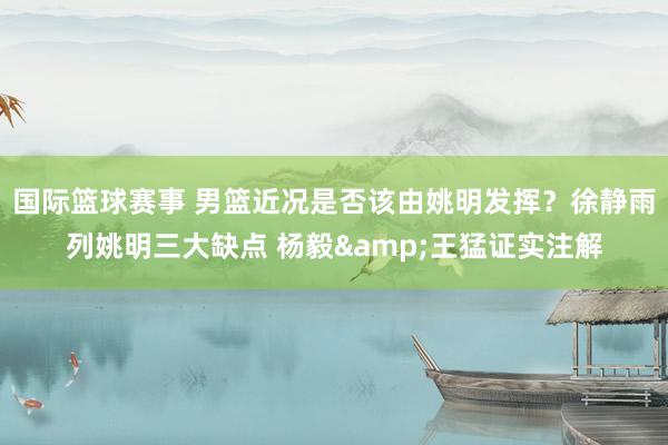 国际篮球赛事 男篮近况是否该由姚明发挥？徐静雨列姚明三大缺点 杨毅&王猛证实注解