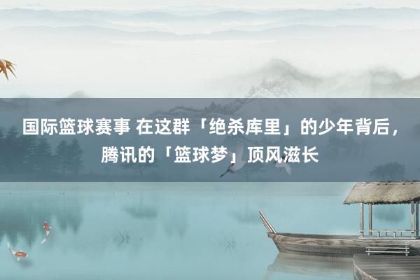 国际篮球赛事 在这群「绝杀库里」的少年背后，腾讯的「篮球梦」顶风滋长