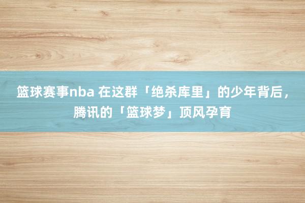 篮球赛事nba 在这群「绝杀库里」的少年背后，腾讯的「篮球梦」顶风孕育