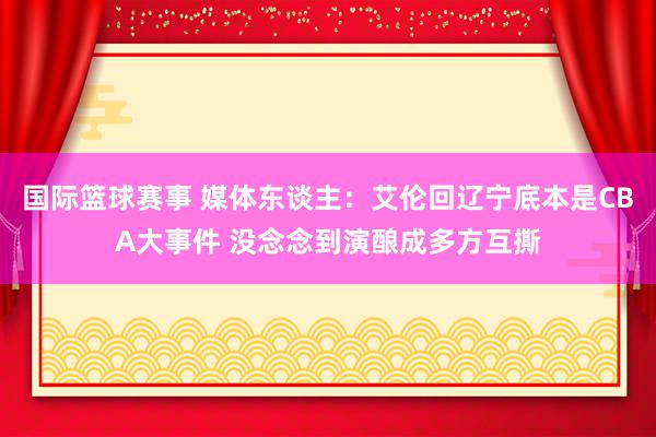 国际篮球赛事 媒体东谈主：艾伦回辽宁底本是CBA大事件 没念念到演酿成多方互撕