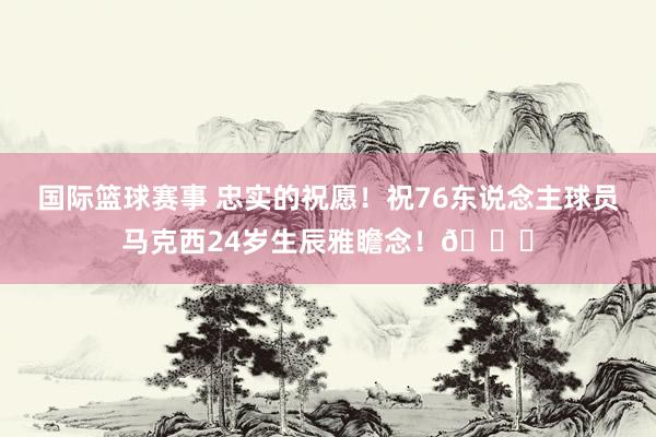 国际篮球赛事 忠实的祝愿！祝76东说念主球员马克西24岁生辰雅瞻念！🎂