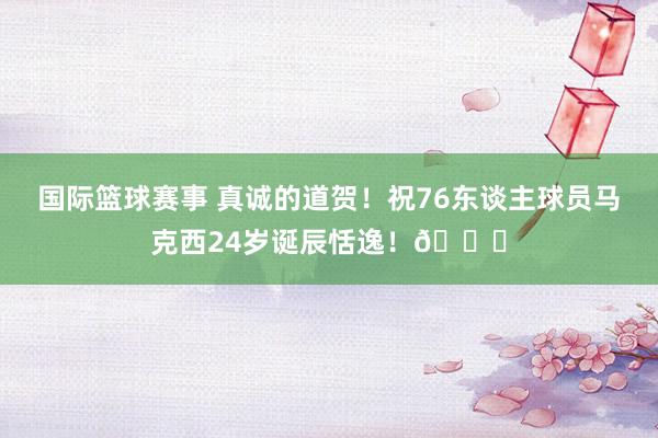 国际篮球赛事 真诚的道贺！祝76东谈主球员马克西24岁诞辰恬逸！🎂