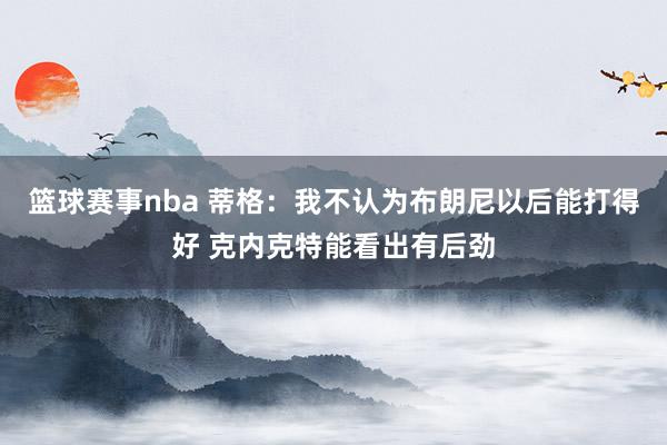 篮球赛事nba 蒂格：我不认为布朗尼以后能打得好 克内克特能看出有后劲