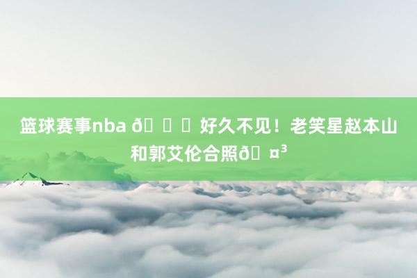 篮球赛事nba 👀好久不见！老笑星赵本山和郭艾伦合照🤳