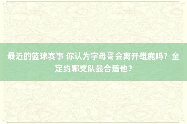 最近的篮球赛事 你认为字母哥会离开雄鹿吗？全定约哪支队最合适他？