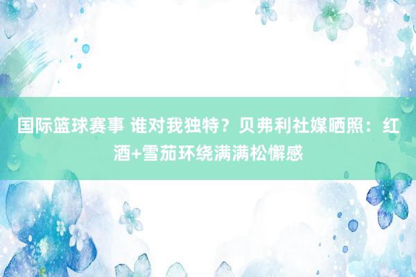 国际篮球赛事 谁对我独特？贝弗利社媒晒照：红酒+雪茄环绕满满松懈感