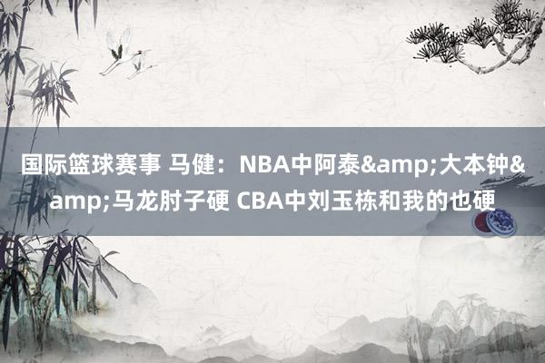 国际篮球赛事 马健：NBA中阿泰&大本钟&马龙肘子硬 CBA中刘玉栋和我的也硬