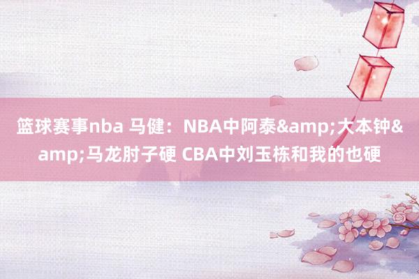 篮球赛事nba 马健：NBA中阿泰&大本钟&马龙肘子硬 CBA中刘玉栋和我的也硬