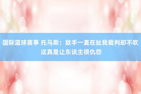 国际篮球赛事 托马斯：敌手一直在扯我裁判却不吹 这真是让东谈主很仇怨