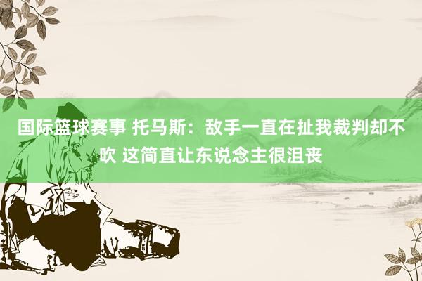 国际篮球赛事 托马斯：敌手一直在扯我裁判却不吹 这简直让东说念主很沮丧