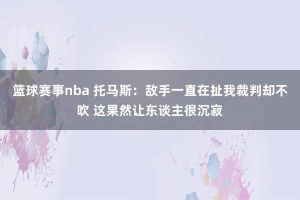 篮球赛事nba 托马斯：敌手一直在扯我裁判却不吹 这果然让东谈主很沉寂