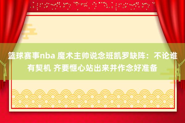 篮球赛事nba 魔术主帅说念班凯罗缺阵：不论谁有契机 齐要惬心站出来并作念好准备