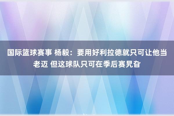 国际篮球赛事 杨毅：要用好利拉德就只可让他当老迈 但这球队只可在季后赛旯旮