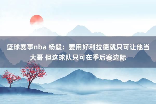 篮球赛事nba 杨毅：要用好利拉德就只可让他当大哥 但这球队只可在季后赛边际