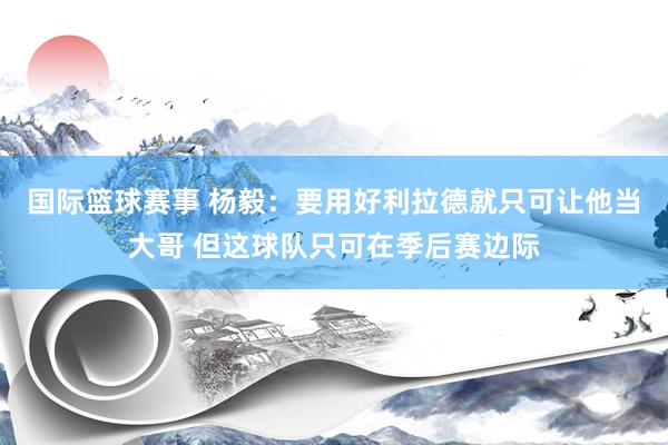 国际篮球赛事 杨毅：要用好利拉德就只可让他当大哥 但这球队只可在季后赛边际