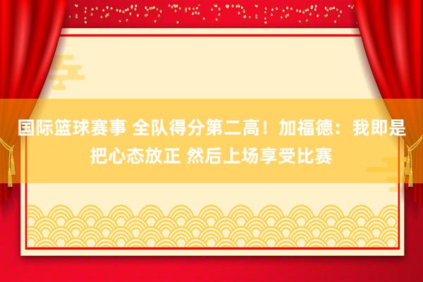 国际篮球赛事 全队得分第二高！加福德：我即是把心态放正 然后上场享受比赛