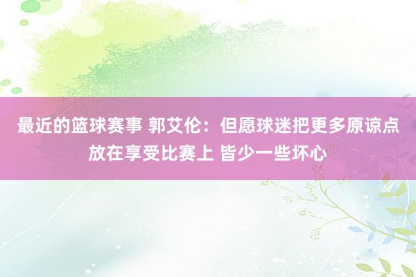 最近的篮球赛事 郭艾伦：但愿球迷把更多原谅点放在享受比赛上 皆少一些坏心