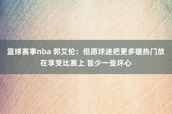 篮球赛事nba 郭艾伦：但愿球迷把更多暖热门放在享受比赛上 皆少一些坏心