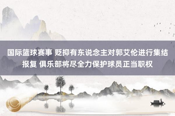 国际篮球赛事 贬抑有东说念主对郭艾伦进行集结报复 俱乐部将尽全力保护球员正当职权