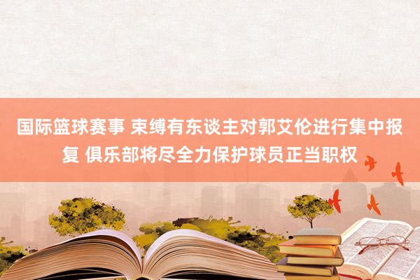 国际篮球赛事 束缚有东谈主对郭艾伦进行集中报复 俱乐部将尽全力保护球员正当职权