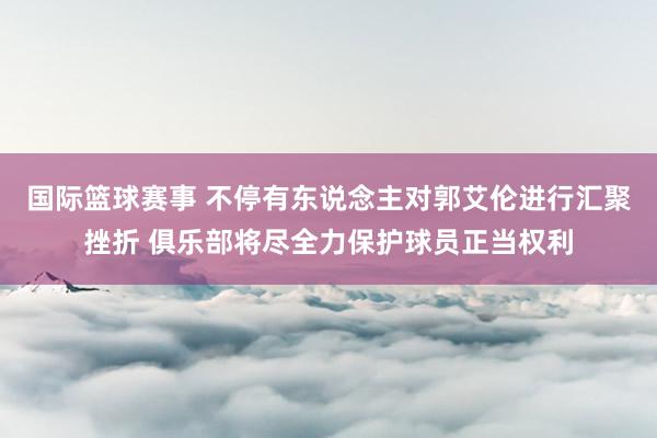 国际篮球赛事 不停有东说念主对郭艾伦进行汇聚挫折 俱乐部将尽全力保护球员正当权利