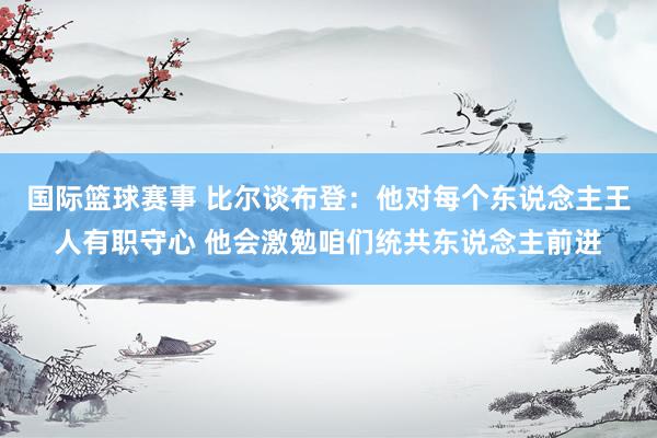 国际篮球赛事 比尔谈布登：他对每个东说念主王人有职守心 他会激勉咱们统共东说念主前进