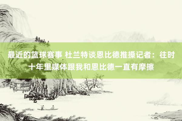 最近的篮球赛事 杜兰特谈恩比德推搡记者：往时十年里媒体跟我和恩比德一直有摩擦