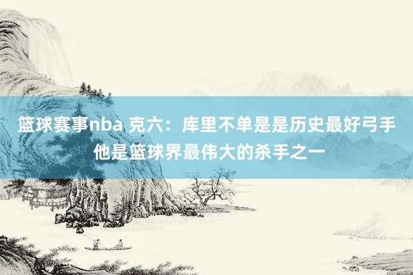 篮球赛事nba 克六：库里不单是是历史最好弓手 他是篮球界最伟大的杀手之一