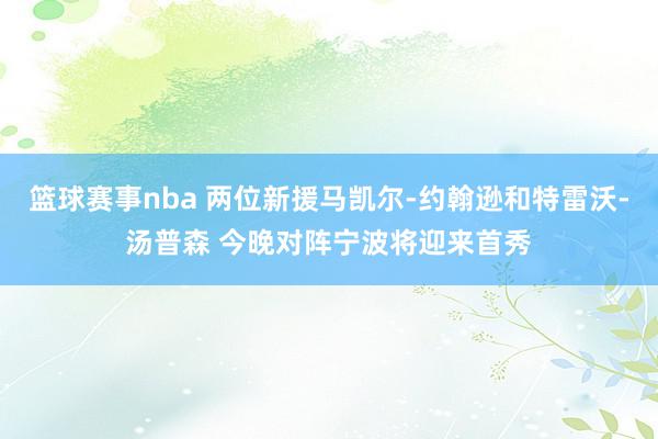 篮球赛事nba 两位新援马凯尔-约翰逊和特雷沃-汤普森 今晚对阵宁波将迎来首秀