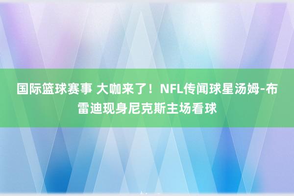 国际篮球赛事 大咖来了！NFL传闻球星汤姆-布雷迪现身尼克斯主场看球