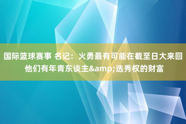 国际篮球赛事 名记：火勇最有可能在截至日大来回 他们有年青东谈主&选秀权的财富