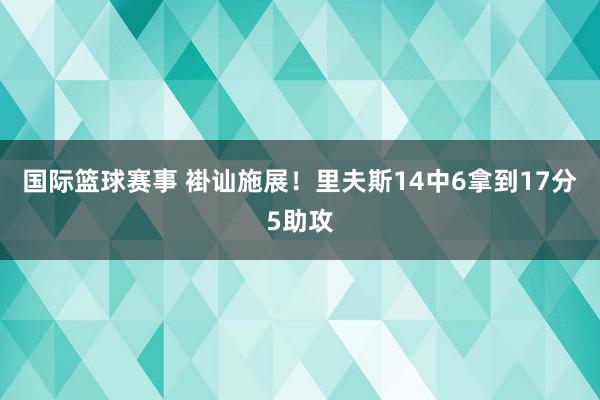 国际篮球赛事 褂讪施展！里夫斯14中6拿到17分5助攻