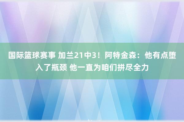 国际篮球赛事 加兰21中3！阿特金森：他有点堕入了瓶颈 他一直为咱们拼尽全力