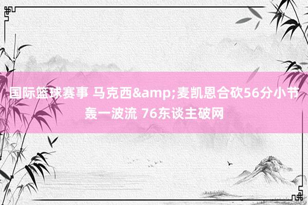 国际篮球赛事 马克西&麦凯恩合砍56分小节轰一波流 76东谈主破网