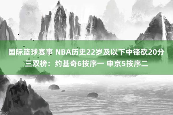 国际篮球赛事 NBA历史22岁及以下中锋砍20分三双榜：约基奇6按序一 申京5按序二