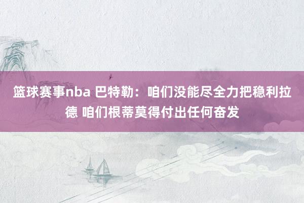 篮球赛事nba 巴特勒：咱们没能尽全力把稳利拉德 咱们根蒂莫得付出任何奋发