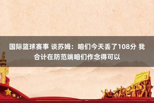 国际篮球赛事 谈苏姆：咱们今天丢了108分 我合计在防范端咱们作念得可以