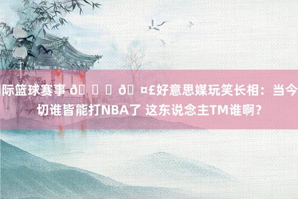 国际篮球赛事 😆🤣好意思媒玩笑长相：当今确切谁皆能打NBA了 这东说念主TM谁啊？