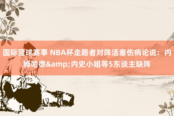 国际篮球赛事 NBA杯走路者对阵活塞伤病论说：内姆哈德&内史小姐等5东谈主缺阵