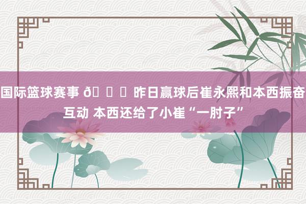 国际篮球赛事 😛昨日赢球后崔永熙和本西振奋互动 本西还给了小崔“一肘子”